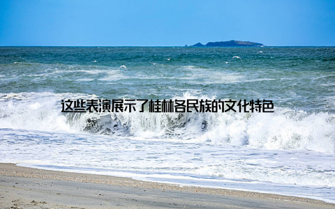 这些表演展示了桂林各民族的文化特色